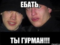 ЕБАТЬ, ТЫ ГУРМАН!!!