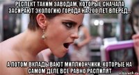 респект таким заводам, которые сначала засирают экологию города на 200 лет вперед... а потом вкладывают миллиончики, которые на самом деле все равно распилят