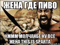 жена где пиво хммм молчанье ну всё жена THIS IS SPARTA