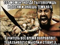 тот момент когда ты говоришь у доски и знаешь тему на 5 А УЧИТЕЛЬ ВСЕ ВРЕМЯ ПОПРОВЛЯЕТ ТЕБЯ,СБИВАЕТ С МЫСЛИ И СТАВИТ 3