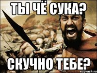 Ты чё сука? скучно тебе?