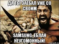 ДА ТЫ ЗАЕБАЛ УЖЕ СО СВОИМ SAMSUNG, ЕБЛАН НЕУГОМОННЫЙ!