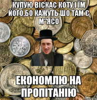 Купую віскас коту і їм його,бо кажуть шо там є м"ясо економлю на пропітанію