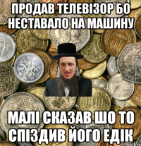 продав телевізор бо неставало на машину малі сказав шо то спіздив його едік