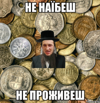 Не наїбеш не проживеш