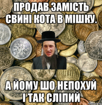 продав замість свині кота в мішку. а йому шо непохуй і так сліпий