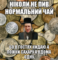 ніколи не пив нормальний чай бо в гостях кидаю 4 ложки сахару а вдома одну