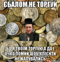 Єбалом не торгуй Бо я твоїм торгую,а да і очко помий шоб клієнти не жалувались