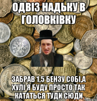 ОДВІЗ НАДЬКУ В ГОЛОВКІВКУ ЗАБРАВ 1,5 БЕНЗУ СОБІ,А ХУЛІ Я БУДУ ПРОСТО ТАК КАТАТЬСЯ ТУДИ СЮДИ