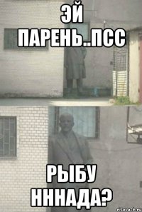 Эй парень..псс Рыбу нннада?