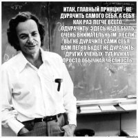 Итак, главный принцип - не дурачить самого себя. А себя как раз легче всего одурачить. Здесь надо быть очень внимательным. А если вы не дурачите сами себя, вам легко будет не дурачить других учёных. Тут нужна просто обычная честность