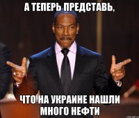 а теперь представь, что на украине нашли много нефти