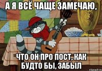 а я всё чаще замечаю, что он про пост, как будто бы, забыл