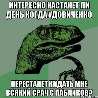 Интересно настанет ли день когда удовиченко Перестанет кидать мне всякий срач с пабликов?