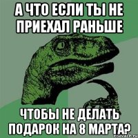 а что если ты не приехал раньше чтобы не делать подарок на 8 марта?