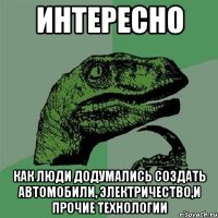 Интересно как люди додумались создать автомобили, электричество,и прочие технологии