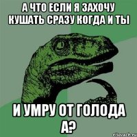 а что если я захочу кушать сразу когда и ты и умру от голода а?