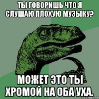 Ты говоришь что я слушаю плохую музыку? Может это ты хромой на оба уха.