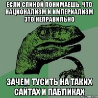 если спиной понимаешь, что национализм и империализм это неправильно зачем тусить на таких сайтах и пабликах