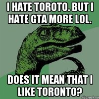 I hate Toroto. But I hate GTA more lol. Does it mean that I like toronto?