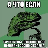 А ЧТО ЕСЛИ ТУРНИКМЕНЫ ДЕЙСТВИТЕЛЬНО ПОДНЯЛИ РОССИЮ С КОЛЕН ?