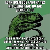 ЕСЛИ ВСЕМ ВСЁ РАНО НА ТЕХ КТО ДЕЛАЕТ ТАК, НО ТАК ДЕЛАЮТ ВСЕ ТО НЕ ЗНАЧИТ ЛИ ЭТО ЧТО "ВСЕМ" ЗНАЧИТ НИКОМУ?! И ЧТО "ВСЕМ" ЭТО ПРИЁМ ДЛЯ СОКРЫТИЯ ДЕЙСТВИТЕЛЬНОГО ЕГО ЧИСЛА?!