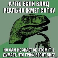 А что если влад реально жмет сотку но сам не знает об этом, т.к. думает, что гриф весит 5кг?