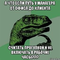 А ЧТО ЕСЛИ ПУТЬ У МАНАГЕРА ОТ ОФИСА ДО КЛИЕНТА СЧИТАТЬ ПРОГУЛКОЙ И НЕ ВКЛЮЧАТЬ В РАБОЧИЕ ЧАСЫ???