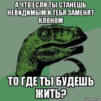 А что если ты станешь невидимым и тебя заменят клоном то где ты будешь жить?