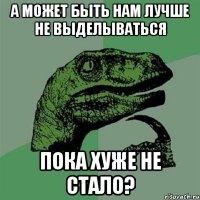 А может быть нам лучше не выделываться пока хуже не стало?