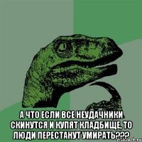  А что если все неудачники скинутся и купят кладбище, то люди перестанут умирать???