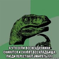  А что если все неудачники скинутся и скупят все кладбища, люди перестанут умирать???