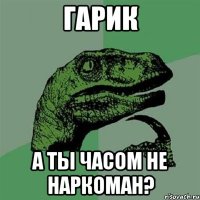 Гарик А ты часом не наркоман?