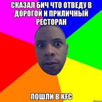 сказал бич что отведу в дорогой и приличный ресторан пошли в kfc