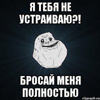 Я тебя не устраиваю?! Бросай меня полностью