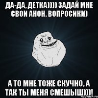 Да-да, детка)))) задай мне свои анон. вопросики) А то мне тоже скучно, а так ты меня смешыш)))!