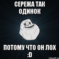 Сережа так одинок потому что он лох :D