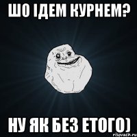 шо ідем курнем? ну як без етого)