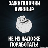 Зажигалочки нужны? Не, ну надо же поработать!