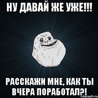 Ну давай же уже!!! Расскажи мне, как ты вчера поработал?!