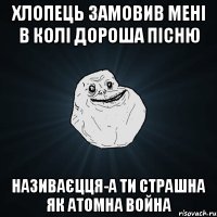 хлопець замовив мені в Колі Дороша пісню називаєцця-А ТИ СТРАШНА ЯК АТОМНА ВОЙНА