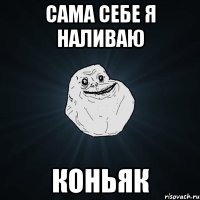 сама себе я наливаю коньяк