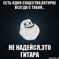 Есть одно существо,которое всегда с тобой... не надейся,это гитара