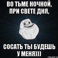 во тьме ночной, при свете дня, сосать ты будешь у меня)))