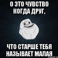 О это чувство когда друг, что старше тебя называет малая