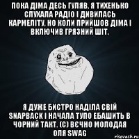 Пока Діма десь гуляв, я тихенько слухала радіо і дивилась кармеліту, но коли прийшов Діма і включив грязний шіт, я дуже бистро наділа свій snapback і начала тупо ебашить в чорний такт. (с) Вєчно молодая Оля swag