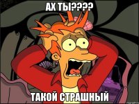 ах ты???? такой страшный