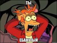 Ты Ебанутый