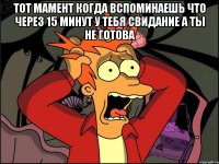 тот мамент когда вспоминаешь что через 15 минут у тебя свидание а ты не готова 