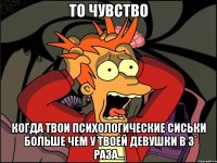 То чувство Когда твои психологические сиськи больше чем у твоей девушки в 3 раза...